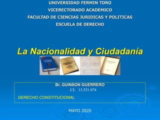 UNIVERSIDAD FERMIN TORO
VICERECTORADO ACADEMICO
FACULTAD DE CIENCIAS JURIDICAS Y POLITICAS
ESCUELA DE DERECHO
MAYO 2020
La Nacionalidad y Ciudadanía
Br. GUINSON GUERRERO
CI: 13.531.074
DERECHO CONSTITUCIONAL
 