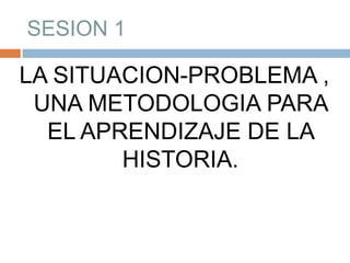 SESION 1 LA SITUACION-PROBLEMA , UNA METODOLOGIA PARA EL APRENDIZAJE DE LA HISTORIA. 