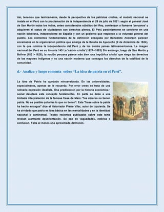 Así, tenemos que teóricamente, desde la perspectiva de los patriotas criollos, el modelo nacional se
instala en el Perú con la proclamación de la Independencia el 28 de julio de 1821: según el general José
de San Martín todos los indios, antes considerados súbditos del Rey, comienzan a llamarse 'peruanos' y
adquieren el status de ciudadanos con derechos plenos. El Perú paralelamente se convierte en una
nación soberana, independiente de España y con un gobierno que responde a la voluntad general del
pueblo. Los elementos fundamentales de la definición ensayada por Benedicto Anderson parecen
encamados en la organización política que emerge de la Batalla de Ayacucho (9 de diciembre de 1824),
con la que culmina la independencia del Perú y de los demás países latinoamericanos. La imagen
nacional del Perú en su historia 145 La 'nación criolla' (1827-1883) Sin embargo, luego de San Martín y
Bolívar (1821-1826), la nación peruana parece más bien una 'república criolla' que niega los derechos
de las mayores indígenas y no una nación moderna que consagra los derechos de la totalidad de la
comunidad.
d.- Analiza y luego comenta sobre “La idea de patria en el Perú”.
La idea de Patria ha quedado minusvalorada. En las universidades,
especialmente, apenas se le recuerda. Por error creen se trata de una
rutinaria expresión idealista. Una predilección por la historia económica-
social desplaza este concepto fundamental. En parte se debe a una
limitada interpretación de la famosa frase de Marx: "los obreros no tienen
patria. No es posible quitarles lo que no tienen". Esta "frase sobre la patria
ha hecho estragos" dice el historiador Pierre Vilar, autor de izquierda. Se
ha olvidado que patria es idea básica en las mentalidades y en la identidad
nacional o continental. Textos recientes publicados sobre este tema
revelan alarmante desorientación. Se cae en vaguedades, retórica o
confusión. Falta al menos una aproximada definición.
 