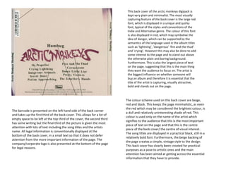 This back cover of the arctic monkeys digipack is
kept very plain and minimalist. The most visually
capturing feature of the back cover is the large red
font, which is displayed in a unique and quirky
font, typical of the styles and conventions of the
Indie and Alternative genre. The colour of this font
is also displayed in red, which may symbolise the
idea of danger, which can be supported by the
semantics of the language used in the album titles
such as ‘lightning’, ‘dangerous’ ‘fire and the thud’
and ‘crying’. However this may also be done to add
some interest to the page and to stand out above
the otherwise plain and boring background.
Furthermore. This is also the largest piece of text
on the page, suggesting that this is the main thing
they want the audience to focus on. The artist is
the biggest influence on whether someone will
buy an album and therefore it is essential that the
title of the artist is capturing, visually attractive,
bold and stands out on the page.
The barcode is presented on the left hand side of the back corner
and takes up the first third of the back cover. This allows for a lot of
empty space to be left at the top third of the cover, the second third
has some writing but the final third of the picture is given the most
attention with lots of text including the song titles and the artists
name. All legal information is conventionally displayed at the
bottom of the back cover, in a small text so that it does not defer
attention from the more important information of the page. The
company/corporate logo is also presented at the bottom of the page
for legal reasons.
The colour scheme used on this back cover are beige,
red and black. This keeps the page minimalistic, as even
the red which may be considered the brightest colour, is
a dull and relatively uninteresting shade of red. This
colour is used only on the name of the artist which
signifies to the audience that this is the most important
piece of text on the page and that this is the centre
piece of the back cover/ the centre of visual interest.
The song titles are displayed in a practical black, still in a
relatively bold font. Furthermore, the beige backing of
the page creates a simple, vintage style to the design.
This back cover has clearly been created for practical
purposes as a pose to artistic ones and the main
attention has been aimed at getting across the essential
information that they have to provide.
 