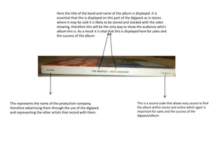 This represents the name of the production company,
therefore advertising them through the use of the digipack
and representing the other artists that record with them.
Here the title of the band and name of the album is displayed. It is
essential that this is displayed on this part of the digipack as in stores
where it may be sold it is likely to be stored and stacked with the sides
showing, therefore this will be the only way to show the audience who’s
album this is. As a result it is vital that this is displayed here for sales and
the success of the album.
This is a source code that allows easy access to find
the album within stores and online which again is
important for sales and the success of the
digipack/album.
 