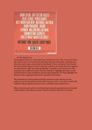 02. The Back Cover 
This segment shows in a very American styled back cover. The coral cover from 
the front carries over to the back and helps make the bold white and black text 
stand out and create a visual style to the album. It has a set theme from front to 
the back and the layout is made to that the audience can easily find the song they 
are interested in with the easily identifiable song titles on the back cover. The 
exclusives are a different colour however (black) to highlight that they are the 
exclusives that is only available to get through buying the CD. They highlight the 
themes of her songs that often have a macabre feel to them. 
The back doesn’t need to feature Del Rey anymore as the chances are the 
audience has already picked up the album because of her “star drive” which will 
make the album popular because it has a celebrity name attached to it. 
Other elements such as the record label, barcode and copyright issues is located 
at the bottom of the album as not to interfere with the back cover as much. 
 