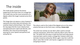 The inside
The inside panels continue the theme
happening on the front cover of a vintage feel.
The insides also use the usual convention of a
digipak, where the image is spread across the 2
panels.
The image does not express a story, however it
represents the artists style and character, this
could be linked to Richard Dyers ‘Star Theory’.
He may argue that the music industry have
manufactured Lana's style to be like this, and
therefore, fans may end up dressing (by
wearing her iconic lipstick and eyeliner) and
acting like her.
The colours used on the inside of the digipak carry on the colour
scheme that was on the front cover, creating a house style.
The artists hair and lips are red. Red is often used to connote
intensity and passion, which link in with the album name ‘Born to
Die.’ The white shirt she wears in both the front and inside panels
may have been used to create a vintage feel, however white also
connotes innocence and purity. Which, again, may link in with the
album name ‘Born to Die’ and may be a suggestion of innocence
and going to heaven.
 