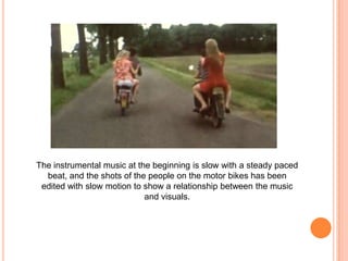 The instrumental music at the beginning is slow with a steady paced
beat, and the shots of the people on the motor bikes has been
edited with slow motion to show a relationship between the music
and visuals.

 