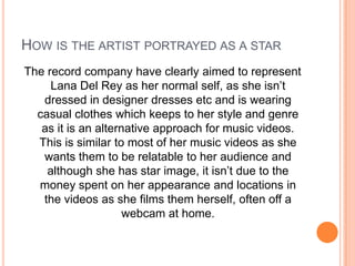 HOW IS THE ARTIST PORTRAYED AS A STAR
The record company have clearly aimed to represent
Lana Del Rey as her normal self, as she isn’t
dressed in designer dresses etc and is wearing
casual clothes which keeps to her style and genre
as it is an alternative approach for music videos.
This is similar to most of her music videos as she
wants them to be relatable to her audience and
although she has star image, it isn’t due to the
money spent on her appearance and locations in
the videos as she films them herself, often off a
webcam at home.

 