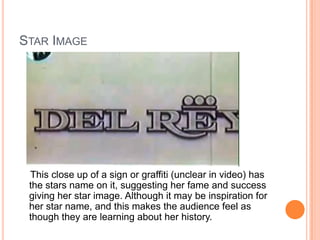 STAR IMAGE

This close up of a sign or graffiti (unclear in video) has
the stars name on it, suggesting her fame and success
giving her star image. Although it may be inspiration for
her star name, and this makes the audience feel as
though they are learning about her history.

 
