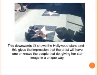 This downwards tilt shows the Hollywood stars, and
this gives the impression that the artist will have
one or knows the people that do, giving her star
image in a unique way.

 