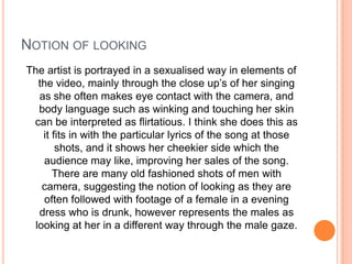 NOTION OF LOOKING
The artist is portrayed in a sexualised way in elements of
the video, mainly through the close up’s of her singing
as she often makes eye contact with the camera, and
body language such as winking and touching her skin
can be interpreted as flirtatious. I think she does this as
it fits in with the particular lyrics of the song at those
shots, and it shows her cheekier side which the
audience may like, improving her sales of the song.
There are many old fashioned shots of men with
camera, suggesting the notion of looking as they are
often followed with footage of a female in a evening
dress who is drunk, however represents the males as
looking at her in a different way through the male gaze.

 