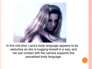 In this mid shot, Lana’s body language appears to be
seductive as she is hugging herself in a way, and
her eye contact with the camera supports this
sexualised body language.

 