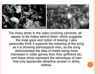 The many shots in the video involving cameras, all
appear to be males behind them, which suggests
the male gaze and notion of looking. I also
personally think it supports the meaning of the song
as it is showing stereotypical men, as the song
demonstrates the idea of males being more
interested in video games than their girlfriend etc,
and these shots represent the stereotype of men
that only appreciate attractive women in slinky
clothes.

 
