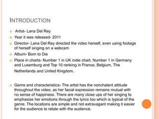 INTRODUCTION


Artist- Lana Del Rey



Year it was released- 2011



Director- Lana Del Rey directed the video herself, even using footage
of herself singing on a webcam



Album- Born to Die



Place in charts- Number 1 in UK indie chart. Number 1 in Germany
and Luxemburg and Top 10 ranking in France, Belgium, The
Netherlands and United Kingdom.



Genre and characteristics- The artist has the nonchalant attitude
throughout the video, as her facial expression remains mutual with
no sense of happiness. There are many close ups of her singing to
emphasise her emotions through the lyrics too which is typical of the
genre. The locations are simple and not extravagant making it easier
for the audience to relate with the audience.

 