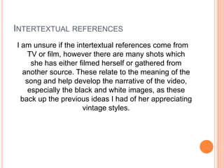INTERTEXTUAL REFERENCES
I am unsure if the intertextual references come from
TV or film, however there are many shots which
she has either filmed herself or gathered from
another source. These relate to the meaning of the
song and help develop the narrative of the video,
especially the black and white images, as these
back up the previous ideas I had of her appreciating
vintage styles.

 