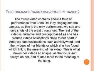 PERFORMANCE/NARRATIVE/CONCEPT BASED?
The music video contains about a third of
performance from Lana Del Rey singing into the
camera, as this is the only performance we see and
only shots of the artist throughout. The rest of the
video is narrative and concept based as she has
created videos of locations close to her heart in
America, famous locations such as Hollywood, and
then videos of her friends or which she has found
which link to the meaning of her video. This is what
makes her videos so unique, as the focus isn’t
always on her, and relates more to the meaning of
the song.

 