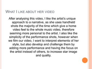 WHAT I LIKE ABOUT HER VIDEO
After analysing this video, I like the artist’s unique
approach to a narrative, as she uses handheld
shots the majority of the time which give a home
video feel to the whole music video, therefore
seeming more personal to the artist. I also like the
simplicity of the performance shots, however when
we film our video, I want to interpret elements of her
style, but also develop and challenge them by
adding more performance and having the focus on
the artist instead of others, to increase star image
and quality.

 
