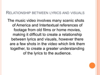 RELATIONSHIP BETWEEN LYRICS AND VISUALS
The music video involves many scenic shots
of America and Intertextual references of
footage from old films or home movies,
making it difficult to create a relationship
between lyrics and visuals, however there
are a few shots in the video which link them
together, to create a greater understanding
of the lyrics to the audience.

 