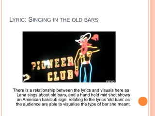 LYRIC: SINGING IN THE OLD BARS

There is a relationship between the lyrics and visuals here as
Lana sings about old bars, and a hand held mid shot shows
an American bar/club sign, relating to the lyrics ‘old bars’ as
the audience are able to visualise the type of bar she meant.

 