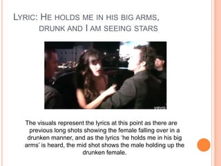 LYRIC: HE HOLDS ME IN HIS BIG ARMS,
DRUNK AND I AM SEEING STARS

The visuals represent the lyrics at this point as there are
previous long shots showing the female falling over in a
drunken manner, and as the lyrics ‘he holds me in his big
arms’ is heard, the mid shot shows the male holding up the
drunken female.

 