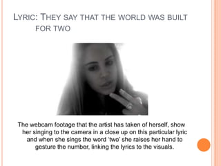 LYRIC: THEY SAY THAT THE WORLD WAS BUILT
FOR TWO

The webcam footage that the artist has taken of herself, show
her singing to the camera in a close up on this particular lyric
and when she sings the word ‘two’ she raises her hand to
gesture the number, linking the lyrics to the visuals.

 