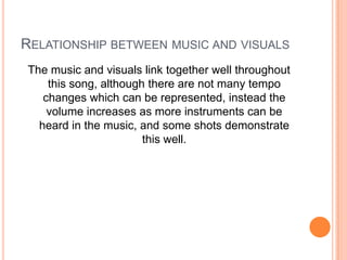 RELATIONSHIP BETWEEN MUSIC AND VISUALS
The music and visuals link together well throughout
this song, although there are not many tempo
changes which can be represented, instead the
volume increases as more instruments can be
heard in the music, and some shots demonstrate
this well.

 