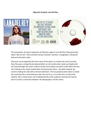 Digi-pack Analysis: Lana Del Rey
The conventions of Lacey’s Repertoire of Elements apply to Lana Del Rey’s Digi-pack of her
album ‘Born to Die’. These elements being: character, narrative, iconography, setting and
technical and audio codes.
Character can be applied to the front cover of the album as it shows the artist (Lana Del
Rey). She gives a strong female representation as she stands alone, stood up straight with
her head held high. She wears a blanc/ neutral facial expression which could reflect the way
she’s feeling or the mood created when listening to the album. She down towards the
cameras making her look taller and more dominant. This has purposely been done to create
the sense that she is more dominant than the rest of us, or to show she’s on top of the
industry. She is stood centre and is looking directly at the audience meaning she may be
want to create a connection between the demographic and the album.
 
