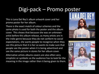 Digi-pack – Promo poster
This is Lana Del Rey’s album artwork cover and her
promo poster for her album.
There is the exact match of colour schemes and the
same photo is used for both the poster and the album
cover. This shows that because she was an unknown
artist before this album release, as many artists are in
the indie genre because they do not conform to social
expectations, she wants people to recognise when they
see this picture that it is her so wants to make sure that
people see the poster when it is being advertised and
see the same picture in stores for her album cover.
Alternative artists albums covers are also often very
simplistic or symbolic as the audience has to look for the
meaning in the image rather then it being given to them.
 