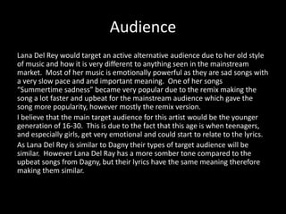 Audience
Lana Del Rey would target an active alternative audience due to her old style
of music and how it is very different to anything seen in the mainstream
market. Most of her music is emotionally powerful as they are sad songs with
a very slow pace and and important meaning. One of her songs
“Summertime sadness” became very popular due to the remix making the
song a lot faster and upbeat for the mainstream audience which gave the
song more popularity, however mostly the remix version.
I believe that the main target audience for this artist would be the younger
generation of 16-30. This is due to the fact that this age is when teenagers,
and especially girls, get very emotional and could start to relate to the lyrics.
As Lana Del Rey is similar to Dagny their types of target audience will be
similar. However Lana Del Ray has a more somber tone compared to the
upbeat songs from Dagny, but their lyrics have the same meaning therefore
making them similar.
 