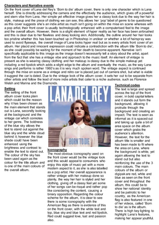 Characters and Narrative events 
On the front cover of Lana del Rey’s ‘Born to die’ album cover, there is only one character which is Lana 
herself. She is directly addressing the camera and the effectively the audience, which gives off a powerful 
and stern vibe from Lana. Her simple yet effective image gives her a classy look due to the way her hair is 
style, makeup and the piece of clothing we can see, this allows her ‘pop’ label of genre to be questioned 
as this cover suggests she’s an indie artist as much isn’t going on within the mise en scene whereas with 
a pop artist, their front cover is usually technologically enhanced with a computerised feel to the image 
and the overall album. However, there is a slight element of hyper reality as her face has been airbrushed 
and this is clear due to her flawless and dewy looking skin. Additionally, the outline around her hair looks 
too pristine whether this has been touched up in Photoshop in unclear or whether a lot of hairspray was 
used to avoid flyaways, the overall image of Lana looks hyper real but as is every artists front cover of an 
album. Her placid and innocent expression could indicate a contradiction with the album title ‘Born to die’, 
as she could possibly be waiting for the moment of her death to become apparent. Narrative isn’t 
specifically applicable to this image as the image doesn’t necessarily tell a story about the artist, apart 
from the fact that she has a vintage vibe and approach to the music itself. An element of vintage is 
present as she is wearing classy clothing and her makeup is classy due to the simple makeup yet 
including a red lipstick which adds a slight edge to the album and eventually the music, as the way Lana 
sings and performs is rather 1960’s as it is very much spoken word. The vintage aspect is continued 
through the mise en scene as a vintage and retro car is placed just out of camera shot, but what is viable 
it suggest the car is dated. Due to the vintage look of the album cover, it sets her out to be separate from 
other artists and follow the lead of more indie artists that cater to a niche audience, such as Florence 
Welsh and Marina and the Diamonds. 
Setting 
The setting of the front 
album cover looks plain 
which could be the reason 
why it has been chosen as 
the main element that stands 
out is Lana, secondly looking 
at the background and the 
vintage car which connotes 
to her genre. The boldness 
of the blue sky allows the 
text to stand out against the 
blue sky and the white cloud 
behind it; however the blue 
shade could have been 
enhanced using the 
brightness and contrast to 
enable the text to stand out. 
The colour of the sky has 
been used again as the 
colour for the title album and 
is one of the main colours of 
the overall album. 
Technical codes 
The text is large and spread 
across the top of the front 
cover, in bold capital letters 
and it stands out form the 
background, allowing it 
protrude through the 
background and creating an 
impact. The text is seen as 
informal as it is spaced out 
and taking up quite a bit of 
area space on the album 
cover which grabs the 
audience’s attention. 
However, the text for the 
album title is smaller and 
has been made to fit where 
the area on Lana, where 
the background is white, yet 
again allowing the text to 
stand out but also 
reinforcing the use of the 3 
main colours. The main 
colours of the album or 
digipak are red, white and 
blue as seen on the front 
cover and throughout the 
album, this could be to 
show her national identity 
and be patriotic to her 
country, as the American 
flag is also featured in one 
of her videos, called ‘Born 
to die’ as is the album. 
There is high key lighting to 
highlight Lana’s features, 
making her appear youthful. 
Iconography 
The most obvious iconography used on 
the front cover would be the vintage look 
and this would appeal to consumers who 
enjoy this style of music yet with a more 
modern aspect to it, as she is also labelled 
as a pop artist. Her overall appearance is 
rather vintage with her makeup done so 
plainly, the way her hair is styled and her 
clothing, giving off a classy feel yet some 
of her songs can be risqué and rather pop 
like considering the content, causing a 
binary opposition. Regarding the colour 
scheme for the album, it is clear to see 
there is some iconography with the 
American flag as there is evidence of this 
on the front cover, with the white text and 
top, blue sky and blue text and red lipstick. 
Red could suggest love, lust and passion 
also. 
 