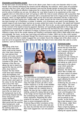 Characters and Narrative events 
On the front cover of Lana del Rey’s ‘Born to die’ album cover, there is only one character which is Lana 
herself. She is directly addressing the camera and the effectively the audience, which gives off a powerful 
and stern vibe from Lana, which could represent Lana and the female gender as being strict and slightly 
demanding. Her simple yet effective image gives her a classy look due to the way her hair is style, makeup 
and the piece of clothing we can see, this allows her ‘pop’ label of genre to be questioned as this cover 
suggests she’s an indie artist as much isn’t going on within the mise en scene whereas with a pop artist, their 
front cover is usually technologically enhanced with a computerised feel to the image and the overall album. 
However, there is a slight element of hyper reality as her face has been airbrushed and this is clear due to 
her flawless and dewy looking skin. Additionally, the outline around her hair looks too pristine whether this 
has been touched up in Photoshop in unclear or whether a lot of hairspray was used to avoid flyaways, the 
overall image of Lana looks hyper real but as is every artists front cover of an album. Her placid and innocent 
expression could indicate a contradiction with the album title ‘Born to die’, as she could possibly be waiting 
for the moment of her death to become apparent. Narrative isn’t specifically applicable to this image as the 
image doesn’t necessarily tell a story about the artist, apart from the fact that she has a vintage vibe and 
approach to the music itself. An element of vintage is present as she is wearing classy clothing and her 
makeup is classy due to the simple makeup yet including a red lipstick which adds a slight edge to the album 
and eventually the music, as the way Lana sings and performs is rather 1960’s as it is very much spoken 
word. The vintage aspect is continued through the mise en scene as a vintage and retro car is placed just out 
of camera shot, but what is viable it suggest the car is dated. Due to the vintage look of the album cover, it 
sets her out to be separate from other artists and follow the lead of more indie artists that cater to a niche 
audience, such as Florence Welsh. 
Setting 
The setting of the front 
album cover looks plain 
which could be the reason 
why it has been chosen as 
the main element that 
stands out is Lana, secondly 
looking at the background 
and the vintage car which 
connotes to her genre. The 
boldness of the blue sky 
allows the text to stand out 
against the blue sky and the 
white cloud behind it; 
however the blue shade 
could have been enhanced 
using the brightness and 
contrast to enable the text to 
stand out. The colour of the 
sky has been used again as 
the colour for the title album 
and is one of the main 
colours of the overall album. 
The setting could connote a 
working class background 
due to the run down car in 
the background due to the 
paint being chipped and the 
fence being on par with 
Lana’s shoulders. 
Additionally, the ‘Born to Die’ 
titled paired with the working 
class background, could 
suggest that the destiny of 
the working class is to 
struggle and die essentially. 
Technical codes 
The text is large and spread 
across the top of the front 
cover, in bold capital letters 
and it stands out form the 
background, allowing it 
protrude through the 
background and creating an 
impact. The text is seen as 
informal as it is spaced out 
and taking up quite a bit of 
area space on the album 
cover which grabs the 
audience’s attention. 
However, the text for the 
album title is smaller and 
has been made to fit where 
the area on Lana, where 
the background is white, yet 
again allowing the text to 
stand out but also 
reinforcing the use of the 3 
main colours. The main 
colours of the album or 
digipak are red, white and 
blue as seen on the front 
cover and throughout the 
album, this could be to 
show her national identity 
and be patriotic to her 
country, as the American 
flag is also featured in one 
of her videos, called ‘Born 
to die’ as is the album. 
There is high key lighting to 
highlight Lana’s features, 
making her appear youthful. 
Iconography 
The most obvious iconography used on 
the front cover would be the vintage look 
and this would appeal to consumers who 
enjoy this style of music yet with a more 
modern aspect to it, as she is also labelled 
as a pop artist. Her overall appearance is 
rather vintage with her makeup done so 
plainly, the way her hair is styled and her 
clothing, giving off a classy feel yet some 
of her songs can be risqué and rather pop 
like considering the content, causing a 
binary opposition. Regarding the colour 
scheme for the album, it is clear to see 
there is some iconography with the 
American flag as there is evidence of this 
on the front cover, with the white text and 
top, blue sky and blue text and red lipstick. 
Red could suggest love, lust and passion 
also. 
 