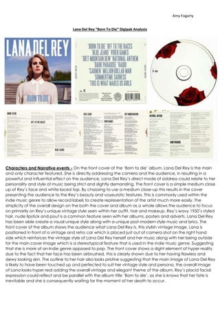 Amy Fogarty 
Lana Del Rey “Born To Die” Digipak Analysis 
Characters and Narrative events - On the front cover of the ‘Born to die’ album, Lana Del Rey is the main 
and only character featured. She is directly addressing the camera and the audience, in resulting in a 
powerful and influential effect on the audience. Lana Del Rey’s direct mode of address could relate to her 
personality and style of music being strict and slightly demanding. The front cover is a simple medium close 
up of Rey’s face and white laced top. By choosing to use a medium close-up this results in the cover 
presenting the audience to the Rey’s beauty and voyeuristic features. This is commonly used within the 
indie music genre to allow record labels to create representation of the artist much more easily. The 
simplicity of the overall design on the both the cover and album as a whole allows the audience to focus 
on primarily on Rey’s unique vintage style seen within her outfit, hair and makeup. Rey’s wavy 1950’s styled 
hair, nude lipstick and pout is a common feature seen with her albums, posters and adverts. Lana Del Rey 
has been able create a visual unique style along with a unique post-modern style music and lyrics. The 
front cover of the album shows the audience what Lana Del Rey is, this stylish vintage image. Lana is 
positioned in front of a vintage and retro car which is placed just out of camera shot on the right hand 
side which reinforces the vintage style of Lana Del Rey herself and her music along with her being outside 
for the main cover image which is a stereotypical feature that is used in the indie music genre. Suggesting 
that she is more of an Indie genre opposed to pop. The front cover shows a slight element of hyper reality 
due to the fact that her face has been airbrushed, this is clearly shown due to her having flawless and 
dewy looking skin. The outline to her hair also looks pristine suggesting that the main image of Lana Del Rey 
is likely to have been touched up and perfected to suit her vintage style and persona, the overall image 
of Lana looks hyper real adding the overall vintage and elegant theme of the album. Rey’s placid facial 
expression could reflect and be parallel with the album title ‘Born to die’, as she is knows that her fate is 
inevitable and she is consequently waiting for the moment of her death to occur. 
 