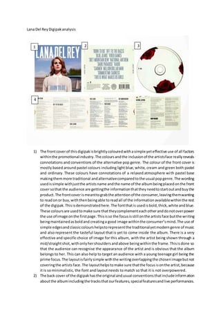 Lana Del ReyDigipakanalysis
1) The frontcoverof thisdigipakisbrightlycolouredwithasimple yeteffective use of all factors
withinthe promotionalindustry.The coloursandthe inclusionof the artistsface reallyreveals
connotations and conventions of the alternative pop genre. The colour of the front cover is
mostly based around pastel colours including light blue,white, cream and green both pastel
and ordinary. These colours have connotations of a relaxed atmosphere with pastel base
makingthemmore traditional andalternativecomparedtothe usual popgenre.The wording
usedissimple withjustthe artistsname andthe name of the albumbeingplacedonthe front
coversothat the audience are gettingthe informationthattheyneedtostartoutandbuythe
product.The frontcoverismeanttograbthe attentionofthe consumer,leavingthemwanting
to readon or buy,withthenbeingable toreadall of the informationavailablewithinthe rest
of the digipak.Thisisdemonstratedhere.The fontthatis usedisbold,thick,white andblue.
These coloursare usedtomake sure thattheycomplementeachotheranddonotoverpower
the use of image onthe firstpage.Thisisso the focusisstill onthe artistsface butthe writing
beingmaintainedasboldand creatinga good image withinthe consumer’smind.The use of
simple edgesandclassiccolourshelpstorepresentthe traditionalyetmoderngenre of music
and also represent the tasteful layout that is yet to come inside the album. There is a very
effective and specific choice of image for this album, with the artist being shown through a
mid/straightshot,withonlyhershouldersandabove beingwithinthe frame.Thisisdone so
that the audience can recognise the appearance of the artist and is obvious that the album
belongs to her. This can also help to target an audience with a young teenage girl being the
prime focus.The layoutisfairlysimple withthe writingoverlappingthe chosenimagebutnot
coveringthe artists face.The layouthelpstomake sure thatthe focusisonthe artist,because
it is so minimalistic, the font and layout needs to match so that it is not overpowered.
2) The back cover of the digipakhasthe original andusual conventionsthatincludeinformation
aboutthe albumincludingthe tracksthatourfeatures,specialfeaturesandlive performances.
1 2 3
4
 