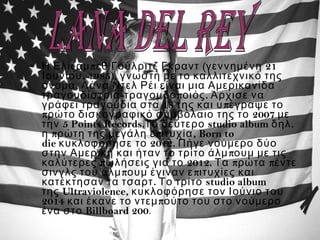 •   π  ( 21Η Ελίζαμ εθ Γούλριτζ Γκραντ γεννημένη
, 1985),Ιουνίου γνωστή με το καλλιτεχνικό της
,   όνομα Λάνα Ντελ Ρέι είναι μια Αμερικανίδα
- π .τραγουδίστρια τραγουδο οιός Άρχισε να
18   πγράφει τραγούδια στα της και υ έγραψε το
π 2007ρώτο δισκογραφικό συμβόλαιο της το με
5 Points Records. studio album .την Το δεύτερο δηλ
π π , η ρώτη της μεγάλη ε ιτυχία Born to
die  2012.κυκλοφόρησε το Πήγε νούμερο δύο
πστην Αμερική και ήταν το τρίτο άλμ ουμ με τις
π 2012. π πκαλύτερες ωλήσεις για το Τα ρώτα έντε
π πσινγλς του άλμ ουμ έγιναν ε ιτυχίες και
. studio albumκατέκτησαν τα τσαρτ Το τρίτο
 της Ultraviolence, κυκλοφόρησε τον Ιούνιο του
2014 πκαι έκανε το ντεμ ούτο του στο νούμερο
Billboard 200ένα στο .
 