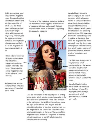 Lana Del Rey’s picture is
spread largely on the face of
the cover which allows the
reader to know who the man
attraction is. Lana is looking
straight in to the camera
(direct address) which creates
the effect that she is looking
straight at you. This may make
the reader feel as though she
is looking at them and thus
make the magazine feel more
personal. Lana Del Rey is also
looking down into the camera
lens which creates a sense of
power that she has, it shows
she is of importance and
dominant.
Red is a commonly used
colour on this magazine
cover. The use of red has
connotations of love and
passion, something of
which Lana Del Rey’s
songs are based on. Red
is also a very bright
colour which stands out
very easily. This will grab
the reader’s attention
and could possibly boost
sales as more are likely
to see the magazine on
shop selves and pick it
up.
The font used on the cover is
very feminine which
automatically lets the reader
know that this brand of
magazine in aimed at the
female market. This is
reinforced by the light,
feminine colours used on the
cover.
Lana Del Rey is holding
roses which are known as
the follower of love. This
highlights Lana Del Rey’s
song content which
present her as an artist
very well.
Lana Del Rey’s name is the largest piece of writing
on the cover which lets the reader know who is the
main attraction on the front cover. This is known
as the main cover line and lets the audience know
the topic of the article. This may be done to
attract the attention of possible fans who may see
the magazine on the shelf in the shop which will
help boost the sales of the issue. The name of the
magazine is also written in a large font in order to
allow the audience to identify what magazine
company they are reading.
Anchorage text lets the
audience know what the
main image of Lana Del
Rey is about.
Other articles known as
plugs are placed down
the side of the
magazine to gain the
readers interest a little
more. This shows the
entire magazine is not
based solely on Lana
Del Rey.
The name of the magazine is covered by Lana
Del Rey’s head which suggests that the brand
of magazine is known well enough that not
all of the name needs to be seen – suggesting
it is a popular magazine
 