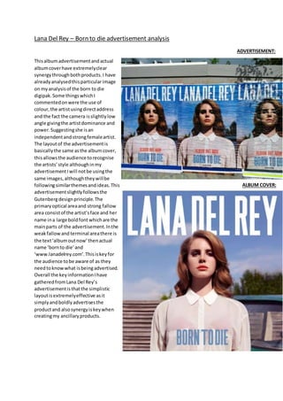 Lana Del Rey – Born to die advertisement analysis
Thisalbumadvertisementandactual
albumcoverhave extremelyclear
synergythroughbothproducts.I have
alreadyanalysedthisparticularimage
on myanalysisof the born to die
digipak. Some thingswhichI
commentedonwere the use of
colour,the artistusingdirectaddress
and the fact the camera isslightlylow
angle givingthe artistdominance and
power.Suggestingshe isan
independentandstrongfemaleartist.
The layoutof the advertisementis
basicallythe same asthe albumcover,
thisallowsthe audience torecognise
the artists’style althoughinmy
advertisementIwill notbe usingthe
same images,althoughtheywillbe
followingsimilarthemesandideas.This
advertisementslightlyfollowsthe
Gutenbergdesignprinciple.The
primaryoptical areaand strong fallow
area consistof the artist’sface and her
name ina large boldfont whichare the
mainparts of the advertisement.Inthe
weakfallow and terminal areathere is
the text‘albumoutnow’thenactual
name ‘bornto die’and
‘www.lanadelrey.com’.Thisiskeyfor
the audience tobe aware of as they
needtoknowwhat isbeingadvertised.
Overall the keyinformationIhave
gatheredfromLana Del Rey’s
advertisementisthatthe simplistic
layoutisextremelyeffective asit
simplyandboldlyadvertisesthe
productand alsosynergyiskeywhen
creatingmy ancillaryproducts.
ADVERTISEMENT:
ALBUM COVER:
 