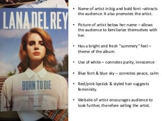 • Name of artist in big and bold font –attracts 
the audience. It also promotes the artist. 
• Picture of artist below her name – allows 
the audience to familiarize themselves with 
her. 
• Has a bright and fresh “summery” feel – 
theme of the album 
• Use of white – connotes purity, innocence 
• Blue font & blue sky – connotes peace, calm 
• Red/pink lipstick & styled hair suggests 
femininity. 
• Website of artist encourages audience to 
look further, therefore selling the artist. 
