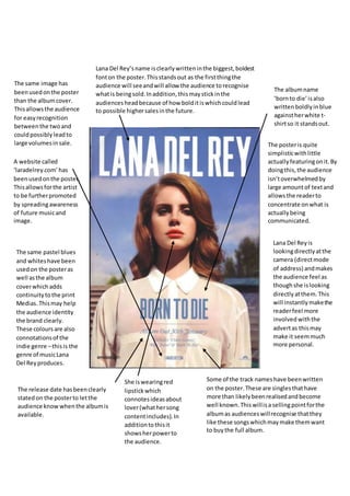 Lana Del Reyis
lookingdirectlyatthe
camera (directmode
of address) andmakes
the audience feel as
thoughshe islooking
directlyatthem.This
will instantly makethe
readerfeel more
involved withthe
advertas thismay
make it seemmuch
more personal.
The release date hasbeenclearly
statedon the posterto letthe
audience knowwhenthe albumis
available.
The same image has
beenusedonthe poster
than the albumcover.
Thisallowsthe audience
for easyrecognition
betweenthe twoand
couldpossibly leadto
large volumesinsale.
Lana Del Rey’sname isclearlywritteninthe biggest,boldest
fonton the poster.Thisstandsout as the firstthingthe
audience will seeandwill allow the audience torecognise
whatis beingsold.Inaddition,thismaystickinthe
audiencesheadbecause of how bolditiswhichcouldlead
to possible highersalesinthe future.
Some of the track nameshave beenwritten
on the poster.These are singlesthathave
more than likelybeenrealisedandbecome
well known.Thiswillisa sellingpointforthe
albumas audienceswillrecognise thatthey
like these songswhichmaymake themwant
to buythe full album.
She iswearingred
lipstickwhich
connotesideasabout
lover(whathersong
contentincludes).In
additiontothisit
showsherpowerto
the audience.
The same pastel blues
and whiteshave been
usedon the posteras
well asthe album
coverwhichadds
continuity tothe print
Medias.Thismay help
the audience identity
the brand clearly.
These coloursare also
connotationsof the
indie genre –thisis the
genre of musicLana
Del Reyproduces.
The albumname
‘bornto die’isalso
writtenboldlyinblue
againstherwhite t-
shirtso it standsout.
A website called
‘laradelrey.com’has
beenusedonthe poster.
Thisallowsforthe artist
to be furtherpromoted
by spreadingawareness
of future musicand
image.
The posteris quite
simplisticwithlittle
actuallyfeaturingonit.By
doingthis,the audience
isn’toverwhelmedby
large amountof textand
allowsthe readerto
concentrate onwhat is
actuallybeing
communicated.
 