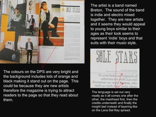 The artist is a band named Breton.  The sound of the band is indie and electro mixed together.  They are new artists and it seems they would appeal to young boys similar to their ages as their look seems to represent ‘indie’ boys and that suits with their music style.  The colours on the DPS are very bright and the background includes lots of orange and black making it stand out on the page.  This could be because they are new artists therefore the magazine is trying to attract readers to the page so that they read about them. The language is set out very neatly as it all comes one after the other, the masthead first, then the credits underneath and finally the insight last instead of layering like on the Lana Del Rey spread. 