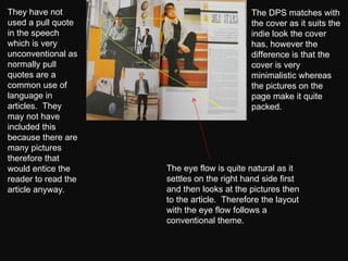 They have not used a pull quote in the speech which is very unconventional as normally pull quotes are a common use of language in articles.  They may not have included this because there are many pictures therefore that would entice the reader to read the article anyway. The DPS matches with the cover as it suits the indie look the cover has, however the difference is that the cover is very minimalistic whereas the pictures on the page make it quite packed. The eye flow is quite natural as it settles on the right hand side first and then looks at the pictures then to the article.  Therefore the layout with the eye flow follows a conventional theme.  