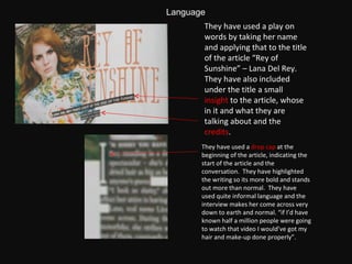 They have used a play on words by taking her name and applying that to the title of the article “Rey of Sunshine” – Lana Del Rey.  They have also included under the title a small  insight  to the article, whose in it and what they are talking about and the  credits .  They have used a  drop cap  at the beginning of the article, indicating the start of the article and the conversation.  They have highlighted the writing so its more bold and stands out more than normal.  They have used quite informal language and the interview makes her come across very down to earth and normal. “if I’d have known half a million people were going to watch that video I would’ve got my hair and make-up done properly”. Language 