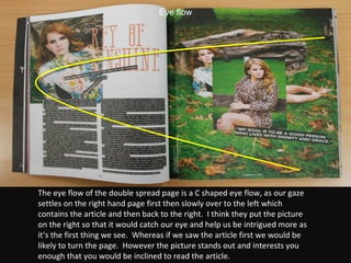 The eye flow of the double spread page is a C shaped eye flow, as our gaze settles on the right hand page first then slowly over to the left which contains the article and then back to the right.  I think they put the picture on the right so that it would catch our eye and help us be intrigued more as it’s the first thing we see.  Whereas if we saw the article first we would be likely to turn the page.  However the picture stands out and interests you enough that you would be inclined to read the article. Eye flow 