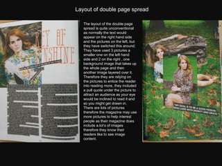 The layout of the double page spread is quite unconventional as normally the text would appear on the right hand side and the pictures on the left, but they have switched this around.  They have used 3 pictures a smaller one on the left hand side and 2 on the right , one background image that takes up the whole page and then another image layered over it.  Therefore they are relying on the pictures to entice the reader into reading more, they included a pull quote under the picture to attract an audience as your eye would be inclined to read it and so you might get drawn in.  There are lots of pictures therefore the magazine may use more pictures to help interest people as their magazine does include a lot’s of images therefore they know their readers like to see image content. Layout of double page spread 