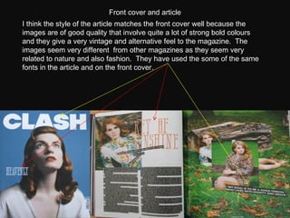 I think the style of the article matches the front cover well because the images are of good quality that involve quite a lot of strong bold colours and they give a very vintage and alternative feel to the magazine.  The images seem very different  from other magazines as they seem very related to nature and also fashion.  They have used the some of the same fonts in the article and on the front cover. Front cover and article  