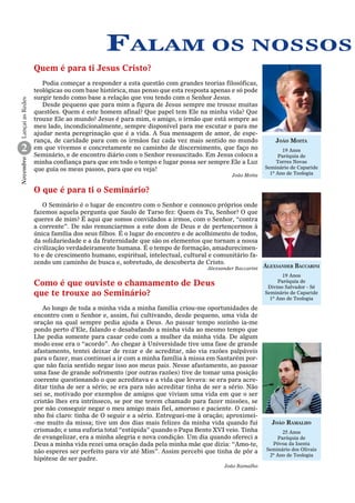 Falam os nossos
Lançai as Redes

Quem é para ti Jesus Cristo?

Novembro

2

Podia começar a responder a esta questão com grandes teorias filosóficas,
teológicas ou com base histórica, mas penso que esta resposta apenas e só pode
surgir tendo como base a relação que vou tendo com o Senhor Jesus.
Desde pequeno que para mim a figura de Jesus sempre me trouxe muitas
questões. Quem é este homem afinal? Que papel tem Ele na minha vida? Que
trouxe Ele ao mundo? Jesus é para mim, o amigo, o irmão que está sempre ao
meu lado, incondicionalmente, sempre disponível para me escutar e para me
ajudar nesta peregrinação que é a vida. A Sua mensagem de amor, de esperança, de caridade para com os irmãos faz cada vez mais sentido no mundo
em que vivemos e concretamente no caminho de discernimento, que faço no
Seminário, e de encontro diário com o Senhor ressuscitado. Em Jesus coloco a
minha confiança para que em todo o tempo e lugar possa ser sempre Ele a Luz
que guia os meus passos, para que eu veja!
João Moita

João Moita
19 Anos
Paróquia de
Torres Novas
Seminário de Caparide
1º Ano de Teologia

O que é para ti o Seminário?
O Seminário é o lugar de encontro com o Senhor e connosco próprios onde
fazemos aquela pergunta que Saulo de Tarso fez: Quem és Tu, Senhor? O que
queres de mim? É aqui que somos convidados a irmos, com o Senhor, “contra
a corrente”. De não renunciarmos a este dom de Deus e de pertencermos à
única família dos seus filhos. É o lugar do encontro e de acolhimento de todos,
da solidariedade e a da fraternidade que são os elementos que tornam a nossa
civilização verdadeiramente humana. É o tempo de formação, amadurecimento e de crescimento humano, espiritual, intelectual, cultural e comunitário fazendo um caminho de busca e, sobretudo, de descoberta de Cristo.
Alexsander Baccarini

Alexsander Baccarini
19 Anos
Paróquia de
Divino Salvador - Sé
Seminário de Caparide
1º Ano de Teologia

Como é que ouviste o chamamento de Deus
que te trouxe ao Seminário?
Ao longo de toda a minha vida a minha família criou-me oportunidades de
encontro com o Senhor e, assim, fui cultivando, desde pequeno, uma vida de
oração na qual sempre pedia ajuda a Deus. Ao passar tempo sozinho ia-me
pondo perto d’Ele, falando e desabafando a minha vida ao mesmo tempo que
Lhe pedia somente para casar cedo com a mulher da minha vida. De algum
modo esse era o “acordo”. Ao chegar à Universidade tive uma fase de grande
afastamento, tentei deixar de rezar e de acreditar, não via razões palpáveis
para o fazer, mas continuei a ir com a minha família à missa em Santarém porque não fazia sentido negar isso aos meus pais. Nesse afastamento, ao passar
uma fase de grande sofrimento (por outras razões) tive de tomar uma posição
coerente questionando o que acreditava e a vida que levava: se era para acreditar tinha de ser a sério; se era para não acreditar tinha de ser a sério. Não
sei se, motivado por exemplos de amigos que viviam uma vida em que o ser
cristão lhes era intrínseco, se por me terem chamado para fazer missões, se
por não conseguir negar o meu amigo mais fiel, amoroso e paciente. O caminho foi claro: tinha de O seguir e a sério. Entreguei-me à oração; aproximei-me muito da missa; tive um dos dias mais felizes da minha vida quando fui
crismado; e uma euforia total “estúpida” quando o Papa Bento XVI veio. Tinha
de evangelizar, era a minha alegria e nova condição. Um dia quando ofereci a
Deus a minha vida rezei uma oração dada pela minha mãe que dizia: “Amo-te,
não esperes ser perfeito para vir até Mim”. Assim percebi que tinha de pôr a
hipótese de ser padre.
João Ramalho

João Ramalho
25 Anos
Paróquia de
Póvoa da Isenta
Seminário dos Olivais
2º Ano de Teologia

 