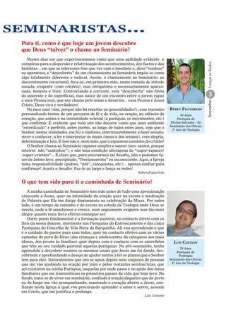 seminaristas...

3
Rúben Figueiredo
30 Anos
Paróquia de
Divino Salvador - Sé
Seminário dos Olivais
3º Ano de Teologia

Rúben Figueiredo

O que tem sido para ti a caminhada de Seminário?
A minha caminhada de Seminário tem sido antes de tudo uma aproximação
crescente a Jesus, quer na intimidade da oração quer na escuta e meditação
da Palavra que Ele me dirige diariamente na celebração da Missa. Por outro
lado, é um tempo de caminho e de escuta no estudo da Teologia onde Deus se
revela, onde a fé amadurece e cresce, num seguimento exigente mas tão mais
alegre quanto mais fiel e efetivo consegue ser.
Outro ponto fundamental é a formação pastoral, no contacto direto com os
fiéis da nossa diocese, mormente nas Paróquias do Entroncamento e das cinco
Paróquias do Concelho de Vila Nova da Barquinha. Ali vou aprendendo o que
é o cuidado do pastor para com todos, quer no contacto efetivo com as várias
camadas do povo de Deus (das crianças e adolescentes da catequese aos mais
idosos, dos jovens às famílias) quer depois com o contacto com os sacerdotes
que têm ao seu cuidado pastoral aquelas paróquias. No pré-seminário, tenho
aprendido a descobrir noutros os mesmos sinais que Jesus me foi dando, descobrindo e aprofundando o desejo de ajudar outros a ler os planos que o Senhor
tem para eles. Naturalmente que isto se apoia depois num conjunto de pessoas
que me vão ajudando na oração por mim e pelos restantes seminaristas, que
sei existirem na minha Paróquia, naquelas por onde passo e no apoio dos meus
familiares que me transmitiram os primeiros passos da vida que hoje levo. No
fundo, trata-se de viver em seminário, confiado à oração daqueles que de perto
ou de longe me vão acompanhando, mantendo o coração aberto a Jesus, confiando nesta Igreja à qual vou procurando aprender a amar e servir, assente
em Cristo, que me justifica e prolonga.
Luís Caetano

Luís Caetano
29 Anos
Paróquia de
Pedrógão
Seminário dos Olivais
4º Ano de Teologia

Novembro

Nestes dias em que experimentamos como que uma agilidade evidente e
complexa para a dispersão e relativização dos acontecimentos, dos factos e das
histórias... em que os interesses têm que ver com o imediato e, direi “ruidoso”
ou aparatoso, a “descoberta” de um chamamento ao Seminário impõe-­ e como
s
algo totalmente diferente e radical. Assim, o chamamento ao Seminário, ao
discernimento vocacional, foca-­ e, em primeira mão, numa tomada de atitude
s
ousada, exigente (com critério), mas obrigatória e necessariamente apaixonada, honesta e livre. Contrariando a corrente, esta “descoberta” não brota
do aparente e do superficial, mas nasce de um encontro entre o jovem rapaz
e uma Pessoa real, que nos chama pelo nome e desarma... essa Pessoa é Jesus
Cristo, Deus vivo e verdadeiro!
No meu caso (sim, porque não há receitas ou generalidades!), esse encontro
personalizado brotou de um percurso de fé e de vida, na oração, no silêncio do
coração, que anima e na comunidade eclesial (a paróquia, os movimentos, etc.)
que confirma. É evidente que tudo isto não decorre como que num ambiente
“esterilizado” e perfeito, antes porém, ao longo de todos estes anos, vejo que o
Senhor, nestas realidades, me fez e continua, interminavelmente a fazer amadurecer e conhecer, a ler e interpretar os sinais (meus e dos tempos), com alegria,
determinação e luta. E isso não é, nem mais, que o espantoso caminho do cristão?
O Senhor chama ao Seminário rapazes simples e santos (sim: santos, porque
inteiros não “santinhos”), e não uma condição alienígena de “super-­ apazes/
r
/super-­ ristãos”... É claro que, para encetarmos tal desafio, não o podemos fac
zer de ânimo leve, precipitado, “freelancerista” ou inconsciente. Aqui, a Igreja
toma responsabilidade (padres, “pré”, catequistas, etc.)... apenas confiar para
confirmar! Aceita o desafio: Faz-­ e ao largo e lança as redes!
t

Lançai as Redes

Para ti, como é que hoje um jovem descobre
que Deus “talvez” o chame ao Seminário?

 