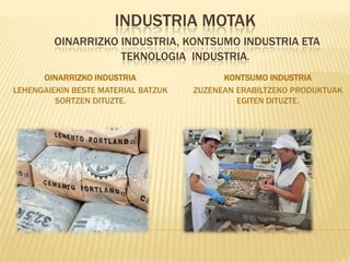 INDUSTRIA MOTAK
         OINARRIZKO INDUSTRIA, KONTSUMO INDUSTRIA ETA
                    TEKNOLOGIA INDUSTRIA.
      OINARRIZKO INDUSTRIA                 KONTSUMO INDUSTRIA
LEHENGAIEKIN BESTE MATERIAL BATZUK   ZUZENEAN ERABILTZEKO PRODUKTUAK
         SORTZEN DITUZTE.                     EGITEN DITUZTE.
 