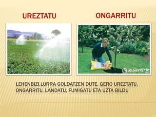 UREZTATU                    ONGARRITU




LEHENBIZI,LURRA GOLDATZEN DUTE, GERO UREZTATU,
ONGARRITU, LANDATU, FUMIGATU ETA UZTA BILDU
 