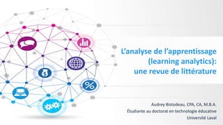 L’analyse de l’apprentissage
(learning analytics):
une revue de littérature
Audrey Bistodeau, CPA, CA, M.B.A.
Étudiante au doctorat en technologie éducative
Université Laval
 