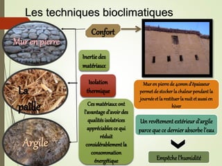 Mur en pierre
La
paille
Argile
Murenpierrede 40mmd’épaisseur
permetde stockerlachaleurpendantla
journéeet larestituerla nuitetaussien
hiver
Un revêtementextérieur d’argile
parce que ce dernier absorbe l’eau
Empêche l’humidité
Ces matériaux ont
l’avantage d’avoir des
qualitésisolatrices
appréciables ce qui
réduit
considérablement la
consommation
énergétique
Confort
Inertie des
matériaux
Isolation
thermique
Les techniques bioclimatiques
 