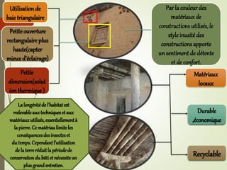 Utilisation de
baietriangulaire
Petite ouverture
rectangulaire plus
haute(capter
mieuxd’éclairage)
Petite
dimension(solut
ion thermique)
Matériaux
locaux
Durable
,économique
Recyclable
Par la couleur des
matériauxde
constructions utilisés, le
style inusité des
constructions apporte
un sentiment de détente
et de confort.
Lalongévitéde l'habitatest
redevableauxtechniqueset aux
matériauxutilisés,essentiellementà
lapierre. Ce matériaulimiteles
conséquencesdesinsecteset
du temps.Cependantl'utilisation
de la terreréduitla périodede
conservationdu bâtiet nécessiteun
plusgrandentretien.
 