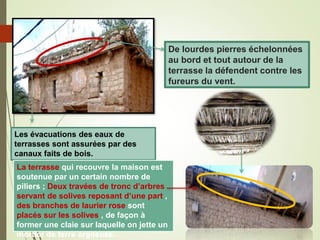 De lourdes pierres échelonnées
au bord et tout autour de la
terrasse la défendent contre les
fureurs du vent.
Les évacuations des eaux de
terrasses sont assurées par des
canaux faits de bois.
La terrasse qui recouvre la maison est
soutenue par un certain nombre de
piliers ; Deux travées de tronc d’arbres
servant de solives reposant d’une part ,
des branches de laurier rose sont
placés sur les solives , de façon à
former une claie sur laquelle on jette un
mortier de terre argileuse.
 