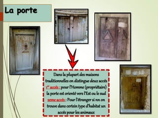 Dans la plupart des maisons
traditionnelleson distingue deuxaccés
1er accés : pour l’Homme (propriétaire)
la porteest orientévers l’Est ou le sud
2eme accés : Pour l’étranger si nn on
trouve dans certeintype d’habitat un
accés pour lesanimaux
 